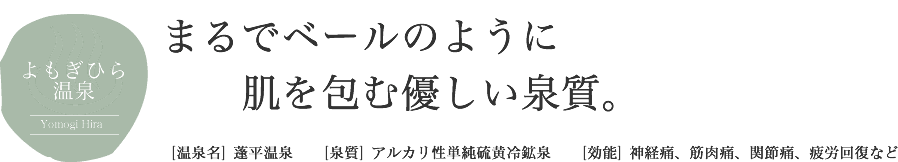 よもぎひら温泉 Yomogi Hira まるでベールのように肌を包む優しい泉質。[温泉名] 蓬平温泉 [泉質] アルカリ性単純硫黄冷鉱泉 [効能] 神経痛、筋肉痛、関節痛、疲労回復など