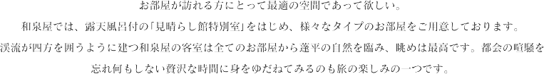 お部屋が訪れる方にとって最適の空間であって欲しい。和泉屋では、展望露天風呂付の｢みはらし館｣をはじめ、様々なタイプのお部屋をご用意しております。渓流が四方を囲うように建つ和泉屋の客室は全てのお部屋から蓬平の自然を臨み、眺めは最高です。都会の喧騒を忘れ何もしない贅沢な時間に身をゆだねてみるのも旅の楽しみの一つです。